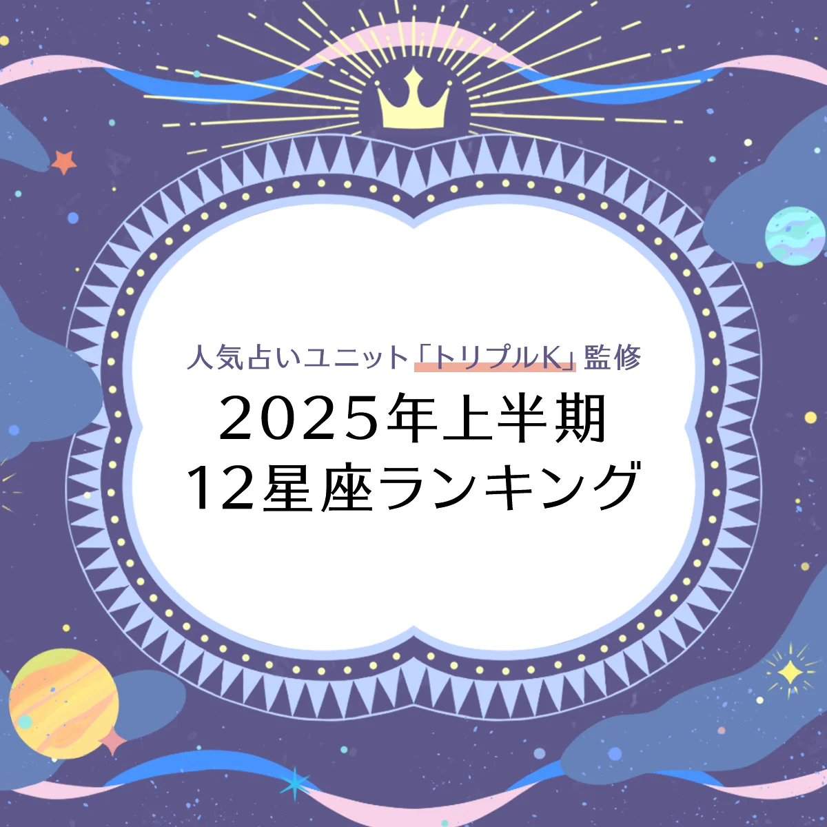 【2025年上半期・12星座ランキング】人気占いユニット「トリプルK」監修、最強星座ランキング！【金運】【恋愛運】【仕事運】